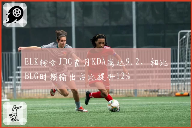 ELK转会JDG首月KDA高达9.2,相比BLG时期输出占比提升12%
