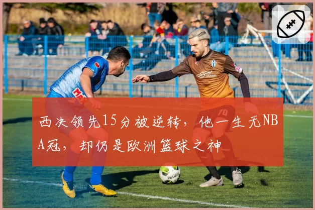 西决领先15分被逆转，他一生无NBA冠，却仍是欧洲篮球之神