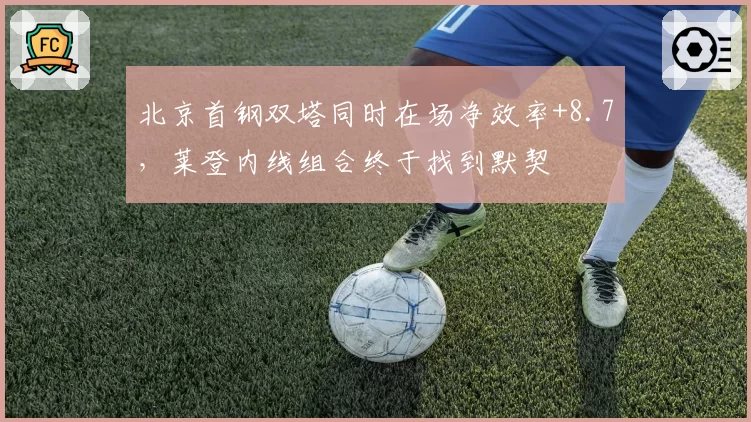 北京首钢双塔同时在场净效率+8.7，莱登内线组合终于找到默契