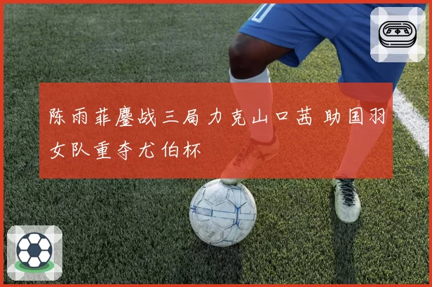 陈雨菲鏖战三局力克山口茜 助国羽女队重夺尤伯杯