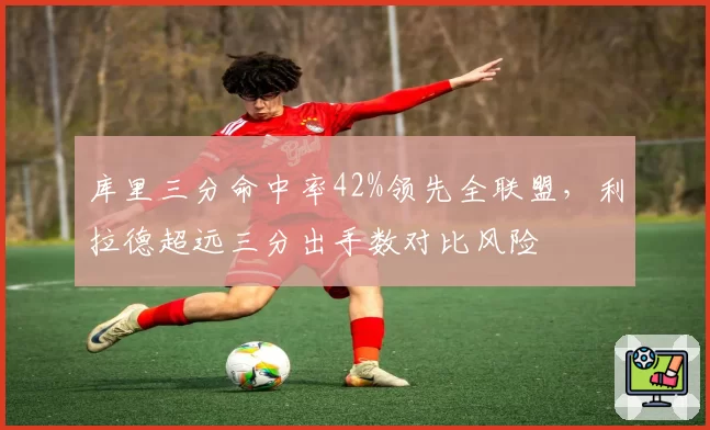 库里三分命中率42%领先全联盟，利拉德超远三分出手数对比风险