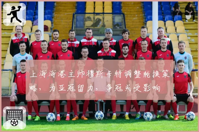 上海海港主帅穆斯卡特调整轮换策略，为亚冠留力，争冠或受影响