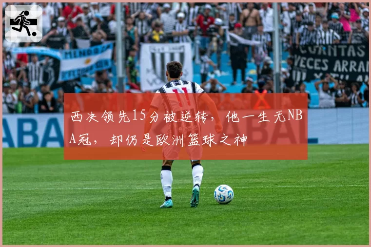西决领先15分被逆转,他一生无NBA冠,却仍是欧洲篮球之神