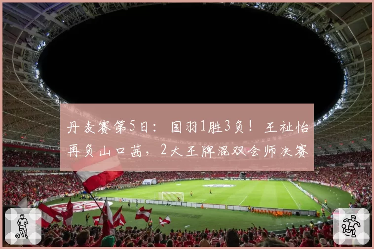 丹麦赛第5日：国羽1胜3负！王祉怡再负山口茜，2大王牌混双会师决赛