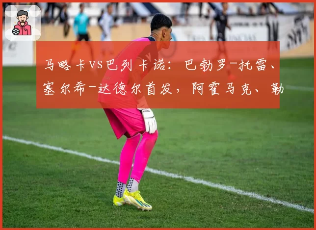 马略卡vs巴列卡诺：巴勃罗-托雷、塞尔希-达德尔首发，阿霍马克、勒热纳出战