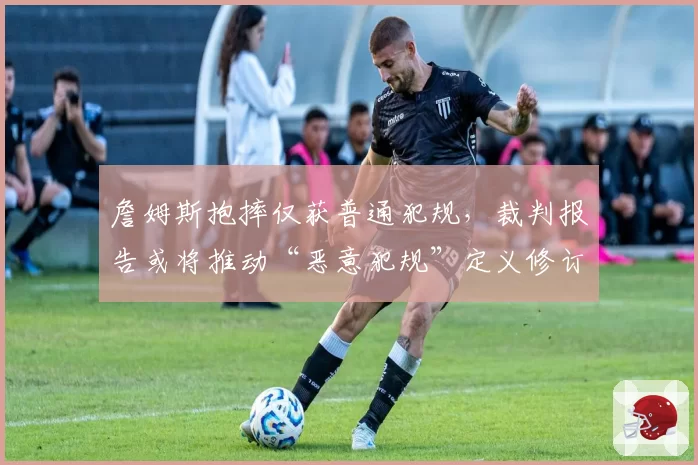 詹姆斯抱摔仅获普通犯规,裁判报告或将推动“恶意犯规”定义修订