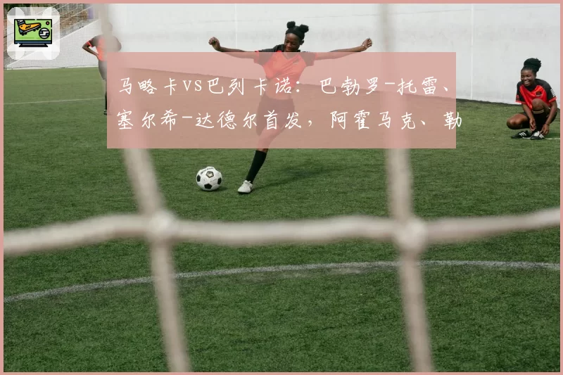 马略卡vs巴列卡诺：巴勃罗-托雷、塞尔希-达德尔首发，阿霍马克、勒热纳出战