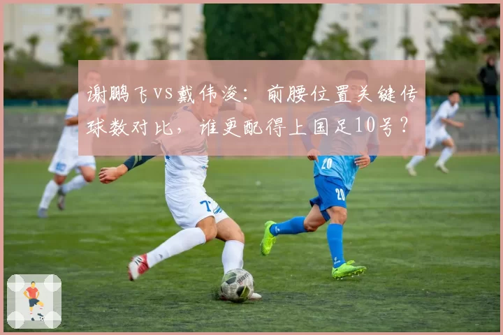 谢鹏飞vs戴伟浚：前腰位置关键传球数对比，谁更配得上国足10号？