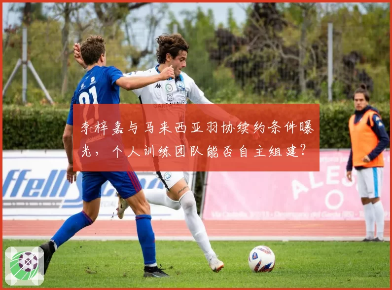 李梓嘉与马来西亚羽协续约条件曝光，个人训练团队能否自主组建？