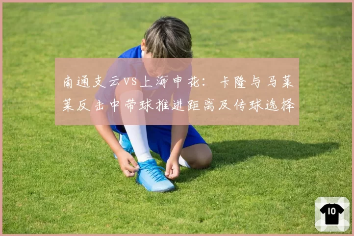 南通支云vs上海申花：卡隆与马莱莱反击中带球推进距离及传球选择差异