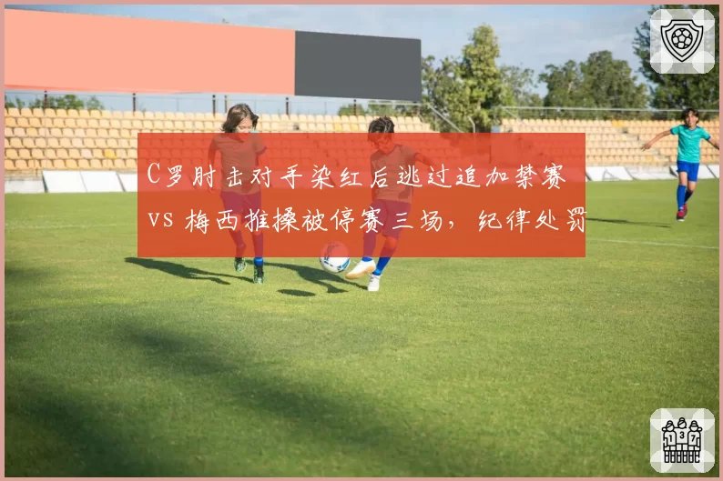 C罗肘击对手染红后逃过追加禁赛 vs 梅西推搡被停赛三场，纪律处罚尺度不一