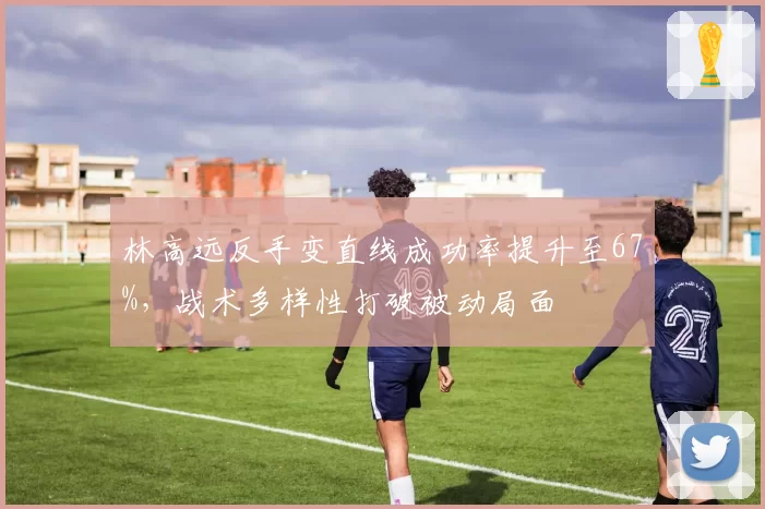 林高远反手变直线成功率提升至67%，战术多样性打破被动局面