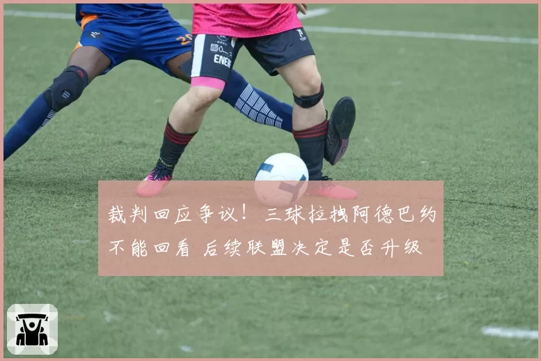 裁判回应争议!三球拉拽阿德巴约不能回看 后续联盟决定是否升级