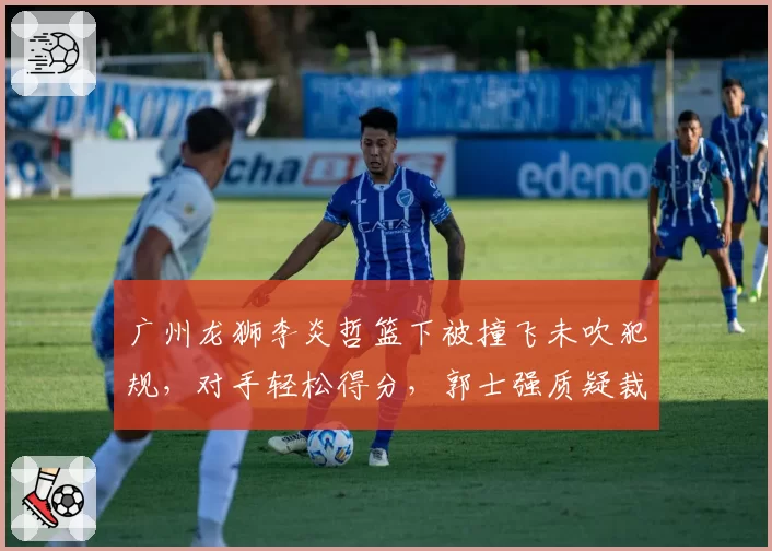 广州龙狮李炎哲篮下被撞飞未吹犯规，对手轻松得分，郭士强质疑裁判“区别对待”