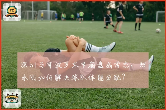 深圳马可波罗末节崩盘成常态，郑永刚如何解决球队体能分配？