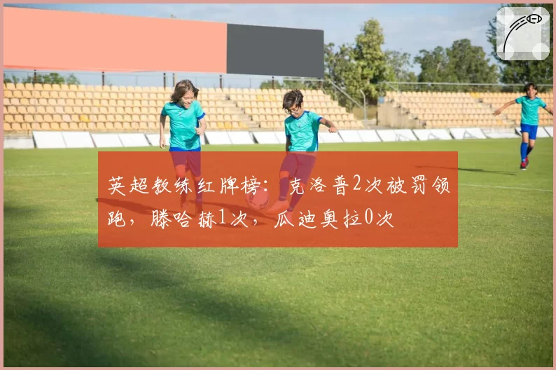 英超教练红牌榜：克洛普2次被罚领跑，滕哈赫1次，瓜迪奥拉0次