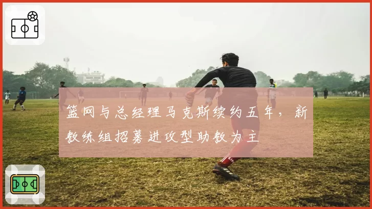 篮网与总经理马克斯续约五年，新教练组招募进攻型助教为主