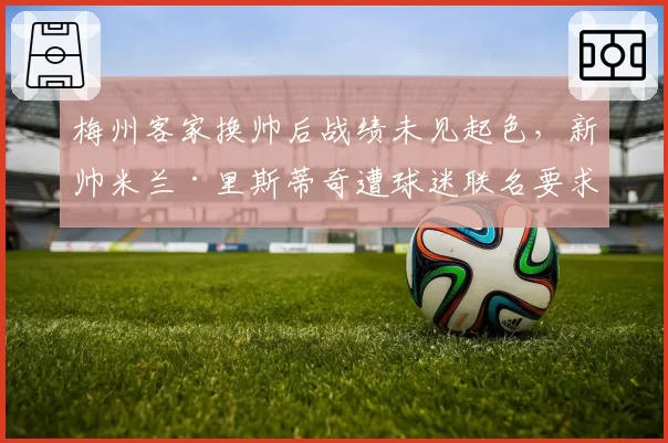 梅州客家换帅后战绩未见起色，新帅米兰·里斯蒂奇遭球迷联名要求下课