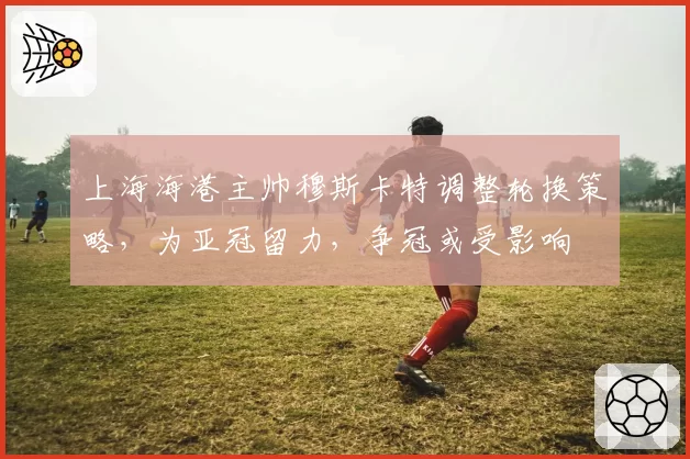 上海海港主帅穆斯卡特调整轮换策略，为亚冠留力，争冠或受影响