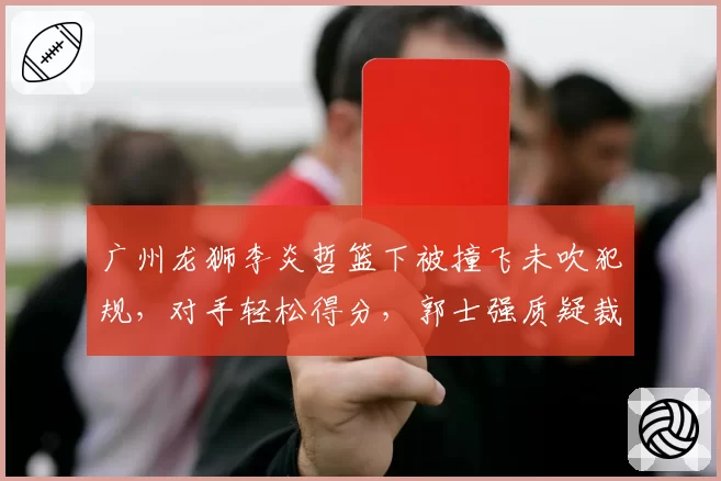 广州龙狮李炎哲篮下被撞飞未吹犯规，对手轻松得分，郭士强质疑裁判“区别对待”