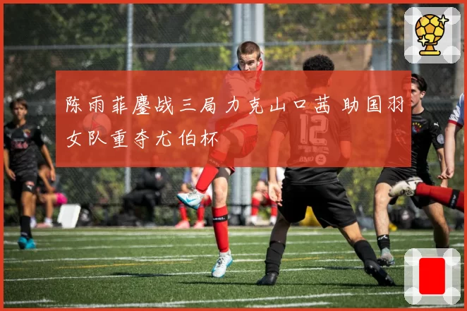 陈雨菲鏖战三局力克山口茜 助国羽女队重夺尤伯杯