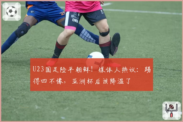 U23国足险平朝鲜！媒体人热议：踢得四不像，亚洲杯后该降温了