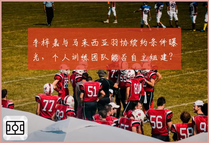 李梓嘉与马来西亚羽协续约条件曝光，个人训练团队能否自主组建？