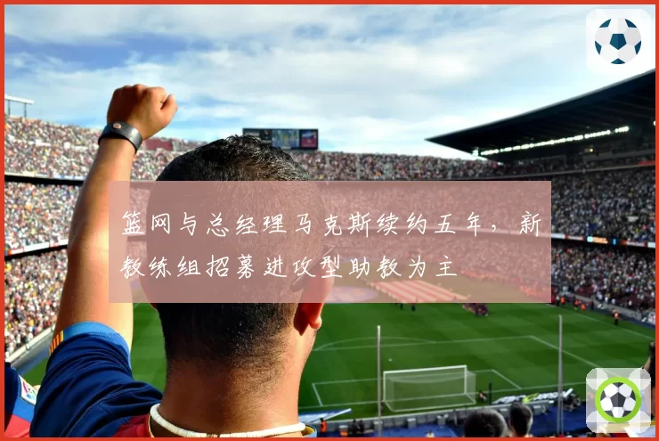 篮网与总经理马克斯续约五年，新教练组招募进攻型助教为主