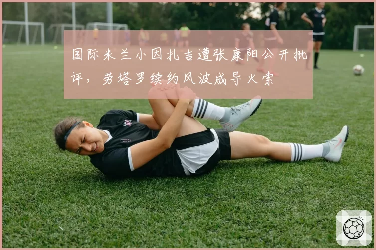 国际米兰小因扎吉遭张康阳公开批评，劳塔罗续约风波成导火索