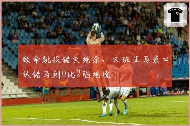 致命跳投错失绝杀,文班亚马亲口认错马刺0比2陷绝境
