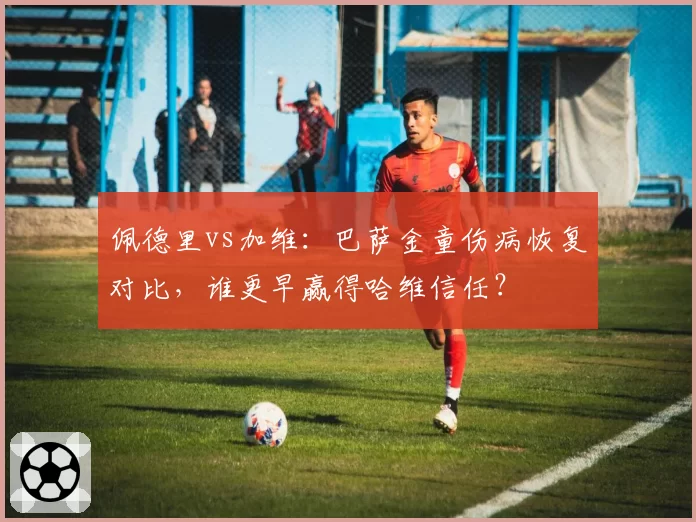 佩德里vs加维：巴萨金童伤病恢复对比，谁更早赢得哈维信任？