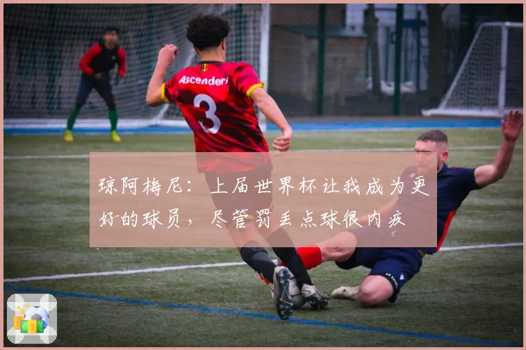 琼阿梅尼：上届世界杯让我成为更好的球员，尽管罚丢点球很内疚