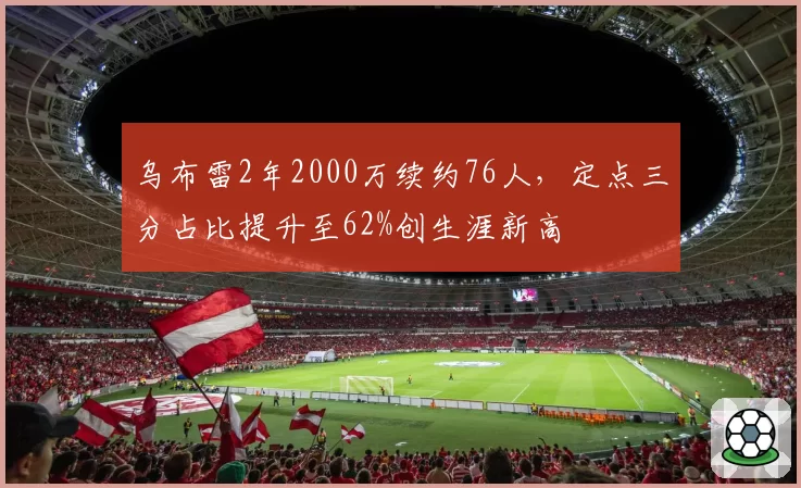 乌布雷2年2000万续约76人，定点三分占比提升至62%创生涯新高