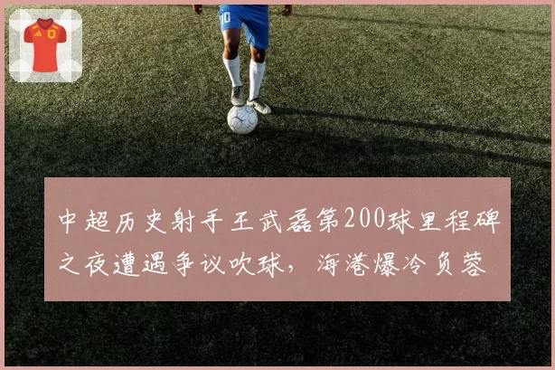 中超历史射手王武磊第200球里程碑之夜遭遇争议吹球，海港爆冷负蓉城令纪录之夜留憾__br_