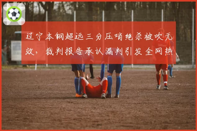 辽宁本钢超远三分压哨绝杀被吹无效，裁判报告承认漏判引发全网热议
