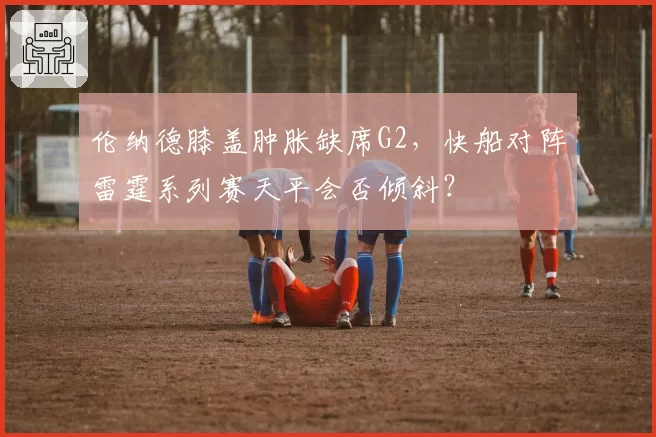 伦纳德膝盖肿胀缺席G2，快船对阵雷霆系列赛天平会否倾斜？