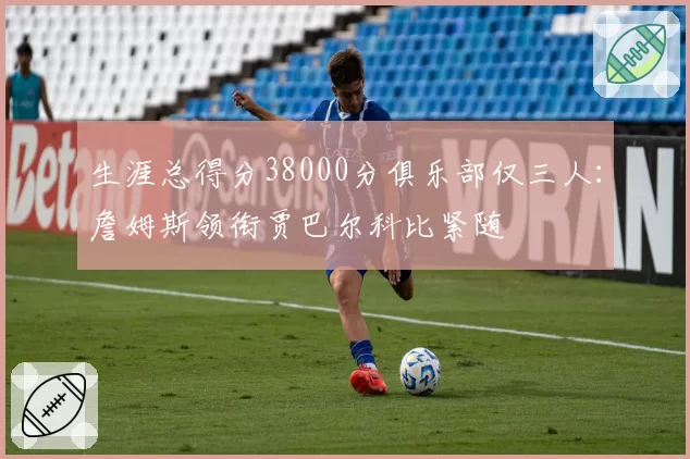 生涯总得分38000分俱乐部仅三人：詹姆斯领衔贾巴尔科比紧随