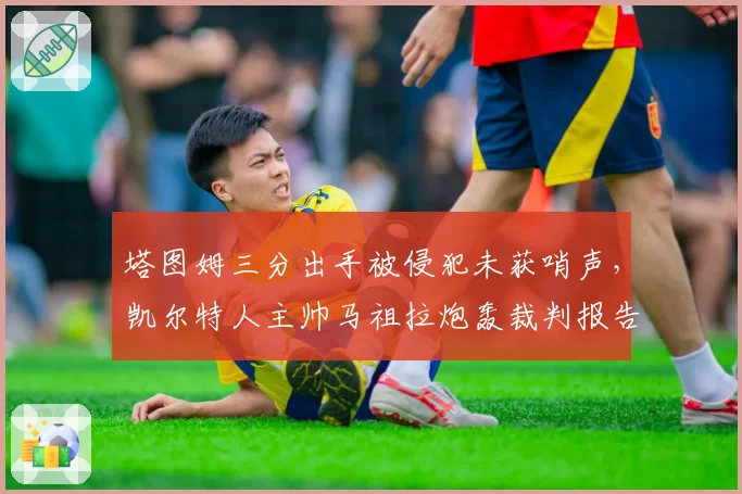 塔图姆三分出手被侵犯未获哨声,凯尔特人主帅马祖拉炮轰裁判报告