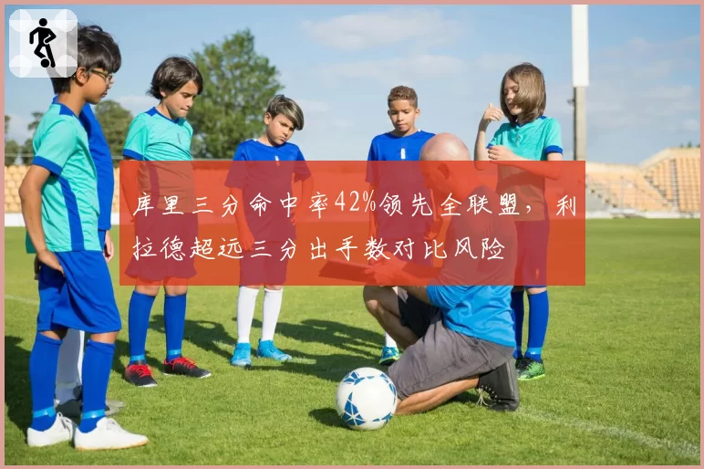 库里三分命中率42%领先全联盟，利拉德超远三分出手数对比风险