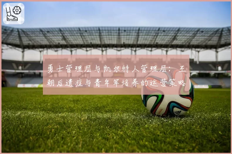 勇士管理层与凯尔特人管理层:王朝后遗症与青年军培养的运营策略博弈