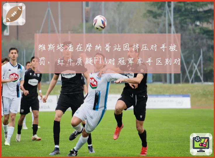 维斯塔潘在摩纳哥站因挤压对手被罚，红牛质疑FIA对冠军车手区别对待