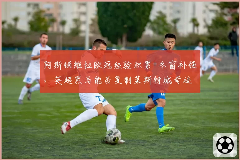 阿斯顿维拉欧冠经验积累+冬窗补强，英超黑马能否复制莱斯特城奇迹