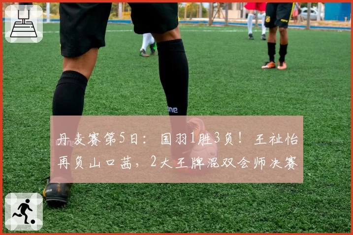 丹麦赛第5日：国羽1胜3负！王祉怡再负山口茜，2大王牌混双会师决赛