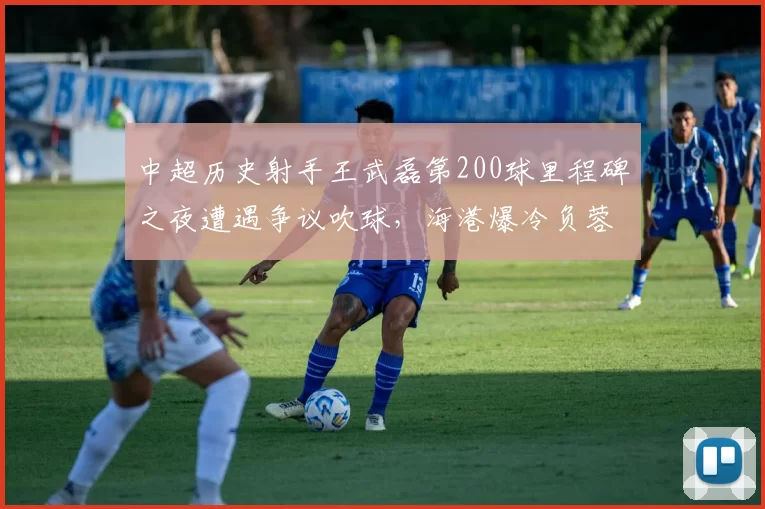 中超历史射手王武磊第200球里程碑之夜遭遇争议吹球，海港爆冷负蓉城令纪录之夜留憾__br_