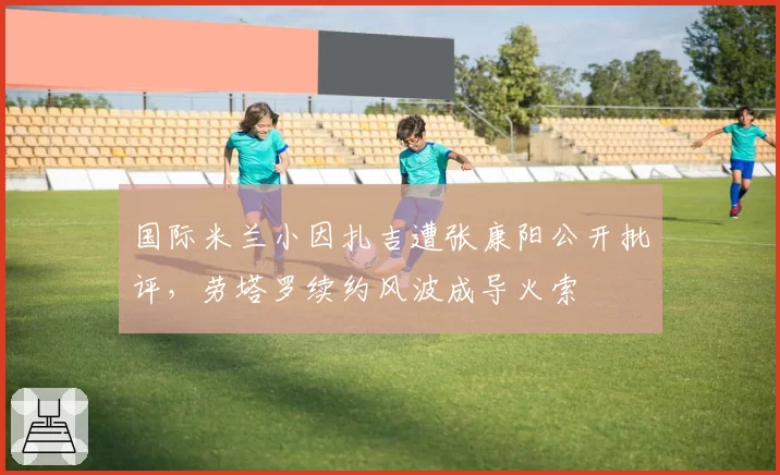 国际米兰小因扎吉遭张康阳公开批评，劳塔罗续约风波成导火索