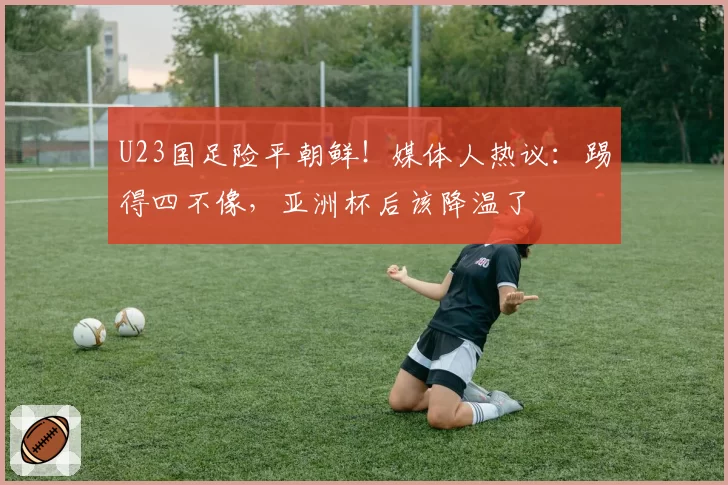U23国足险平朝鲜！媒体人热议：踢得四不像，亚洲杯后该降温了