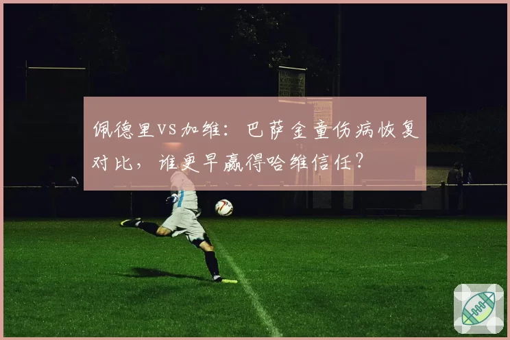 佩德里vs加维:巴萨金童伤病恢复对比,谁更早赢得哈维信任?
