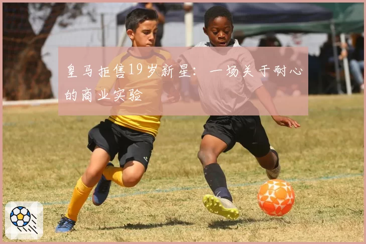 皇马拒售19岁新星：一场关于耐心的商业实验