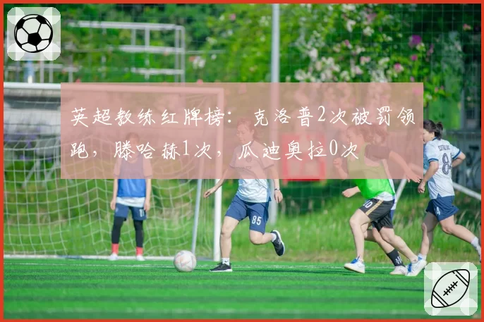 英超教练红牌榜：克洛普2次被罚领跑，滕哈赫1次，瓜迪奥拉0次